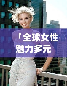 「全球女性魅力多元展现，世界国家女人排名图片大揭秘」