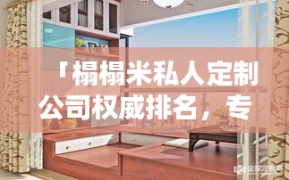 「榻榻米私人定制公司权威排名，专属生活空间艺术打造独家定制服务」