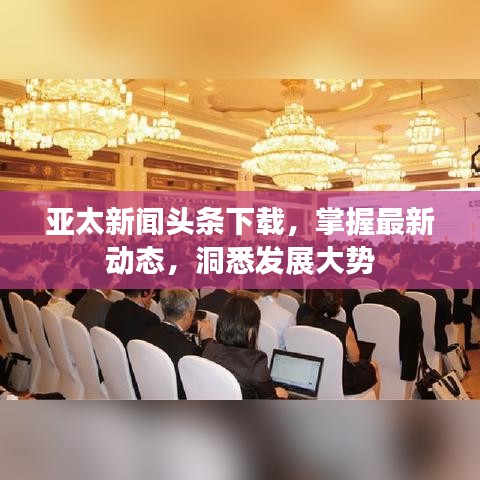 亚太新闻头条下载，掌握最新动态，洞悉发展大势