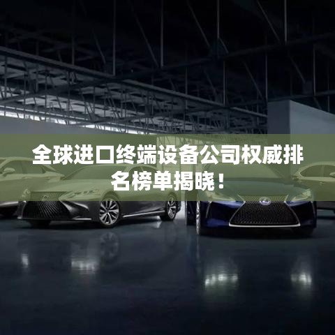 全球进口终端设备公司权威排名榜单揭晓！