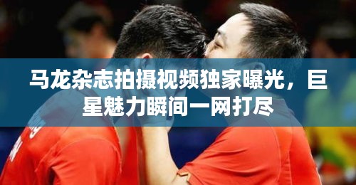 马龙杂志拍摄视频独家曝光，巨星魅力瞬间一网打尽