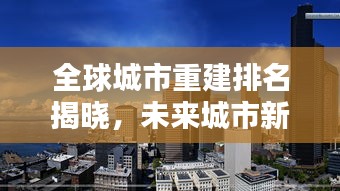 全球城市重建排名揭晓，未来城市新面貌大揭秘！