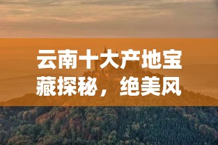 云南十大产地宝藏探秘，绝美风光与独特魅力之旅