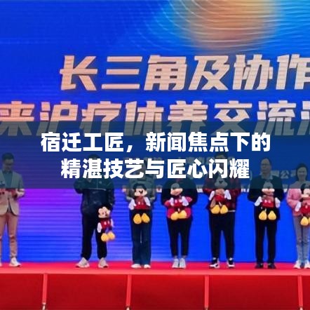 宿迁工匠，新闻焦点下的精湛技艺与匠心闪耀