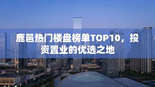 鹿邑热门楼盘榜单TOP10，投资置业的优选之地
