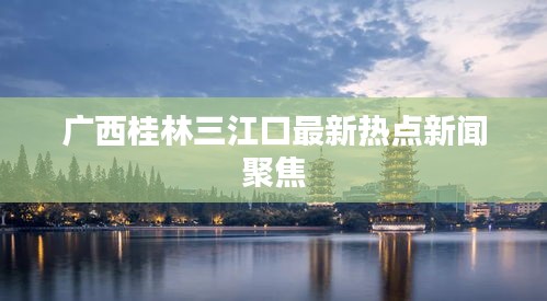 广西桂林三江口最新热点新闻聚焦